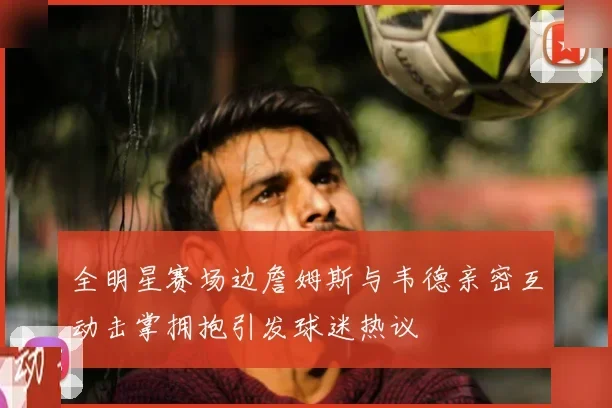 全明星赛场边詹姆斯与韦德亲密互动击掌拥抱引发球迷热议
