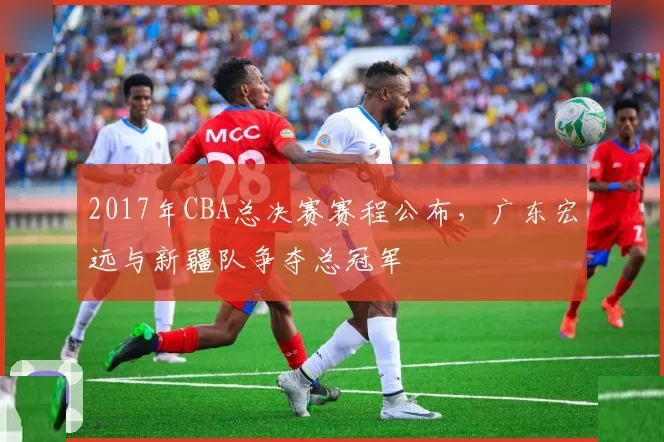 2017年CBA总决赛赛程公布，广东宏远与新疆队争夺总冠军