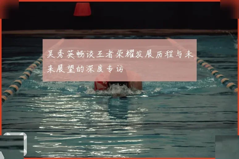 吴秀英畅谈王者荣耀发展历程与未来展望的深度专访